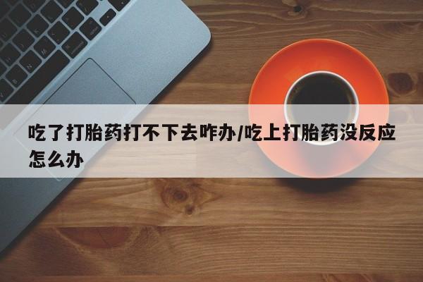 打胎药如何购买吃了打胎药打不下去咋办/吃上打胎药没反应怎么办