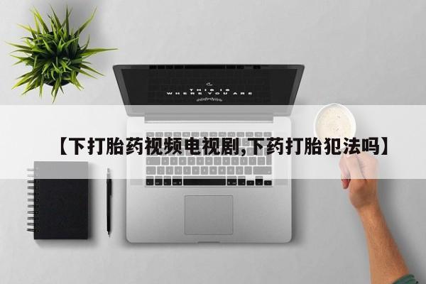 打胎药如何购买【下打胎药视频电视剧,下药打胎犯法吗】
