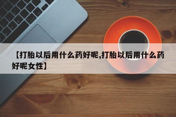 打胎药如何购买【打胎以后用什么药好呢,打胎以后用什么药好呢女性】
