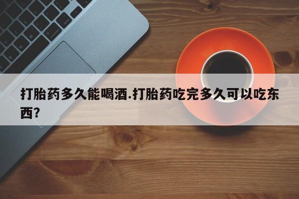 打胎药如何购买打胎药多久能喝酒.打胎药吃完多久可以吃东西？