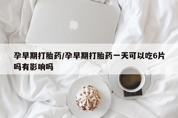 打胎药如何购买孕早期打胎药/孕早期打胎药一天可以吃6片吗有影响吗