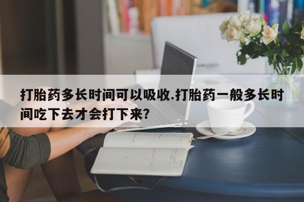 打胎药如何购买打胎药多长时间可以吸收.打胎药一般多长时间吃下去才会打下来？
