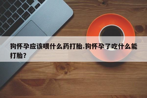 打胎药如何购买狗怀孕应该喂什么药打胎.狗怀孕了吃什么能打胎？