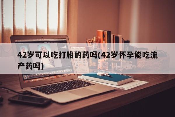 打胎药如何购买42岁可以吃打胎的药吗(42岁怀孕能吃流产药吗)