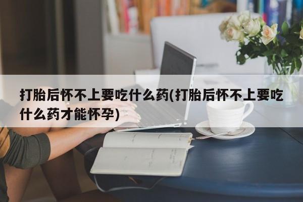 打胎药如何购买打胎后怀不上要吃什么药(打胎后怀不上要吃什么药才能怀孕)