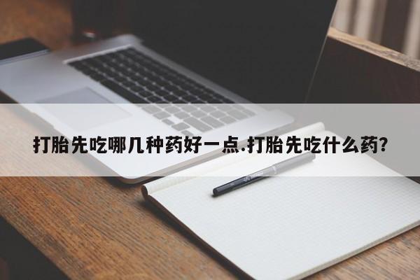 打胎药如何购买打胎先吃哪几种药好一点.打胎先吃什么药？