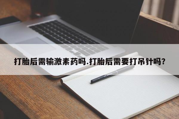 打胎药如何购买打胎后需输激素药吗.打胎后需要打吊针吗?