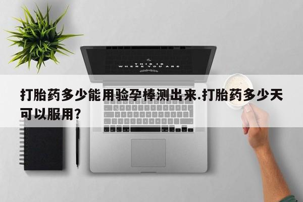 打胎药如何购买打胎药多少能用验孕棒测出来.打胎药多少天可以服用？