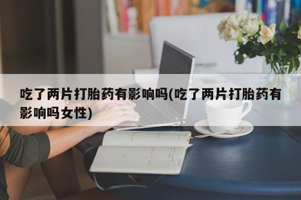 打胎药如何购买吃了两片打胎药有影响吗(吃了两片打胎药有影响吗女性)
