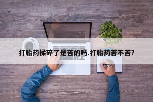 打胎药如何购买打胎药揉碎了是苦的吗.打胎药苦不苦？