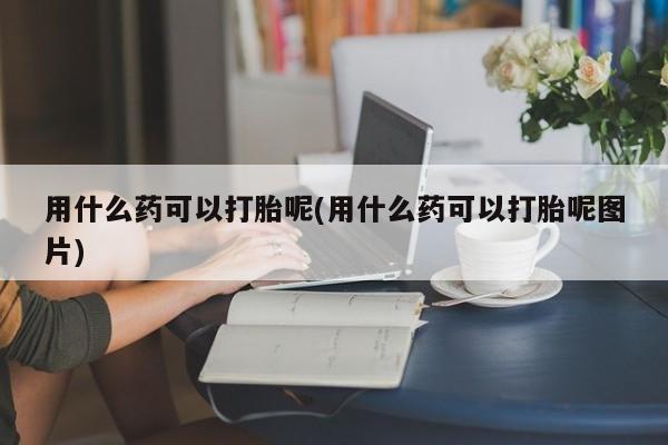 打胎药如何购买用什么药可以打胎呢(用什么药可以打胎呢图片)