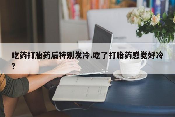 打胎药如何购买吃药打胎药后特别发冷.吃了打胎药感觉好冷？