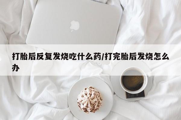 打胎药如何购买打胎后反复发烧吃什么药/打完胎后发烧怎么办