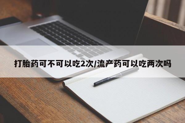 打胎药如何购买打胎药可不可以吃2次/流产药可以吃两次吗