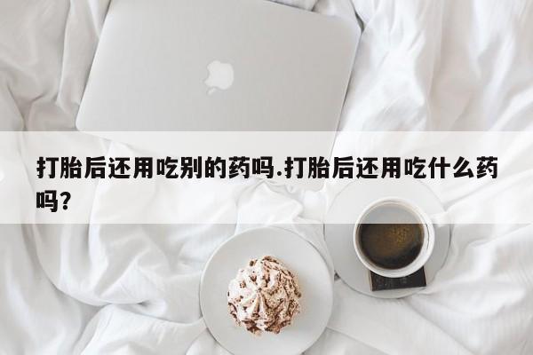 打胎药如何购买打胎后还用吃别的药吗.打胎后还用吃什么药吗?
