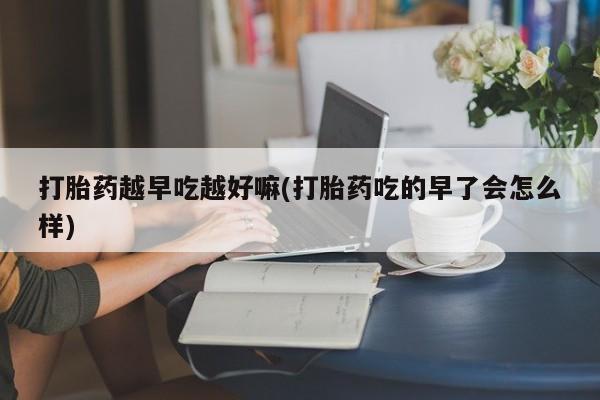 打胎药如何购买打胎药越早吃越好嘛(打胎药吃的早了会怎么样)