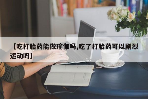 打胎药如何购买【吃打胎药能做瑜伽吗,吃了打胎药可以剧烈运动吗】