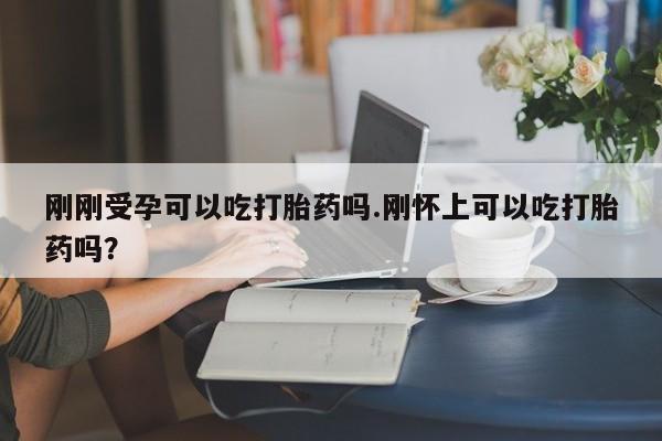 打胎药如何购买刚刚受孕可以吃打胎药吗.刚怀上可以吃打胎药吗?