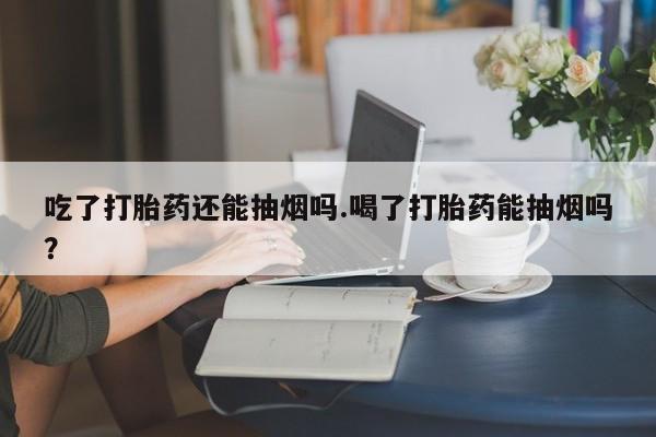 打胎药如何购买吃了打胎药还能抽烟吗.喝了打胎药能抽烟吗?