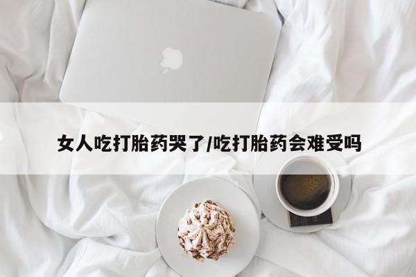 打胎药如何购买女人吃打胎药哭了/吃打胎药会难受吗