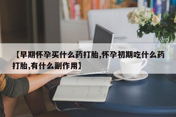 打胎药如何购买【早期怀孕买什么药打胎,怀孕初期吃什么药打胎,有什么副作用】